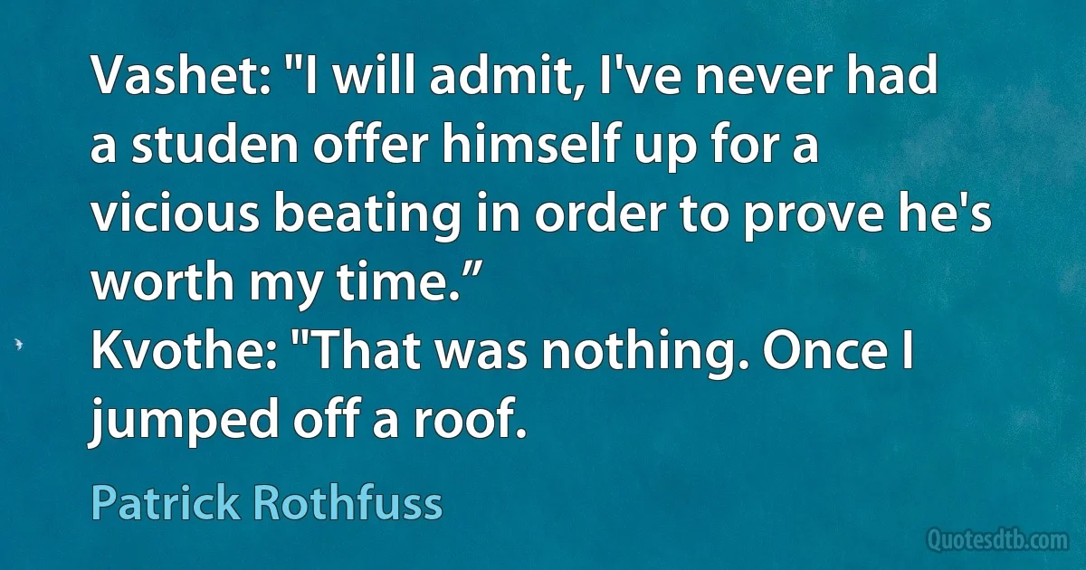 Vashet: "I will admit, I've never had a studen offer himself up for a vicious beating in order to prove he's worth my time.”
Kvothe: "That was nothing. Once I jumped off a roof. (Patrick Rothfuss)