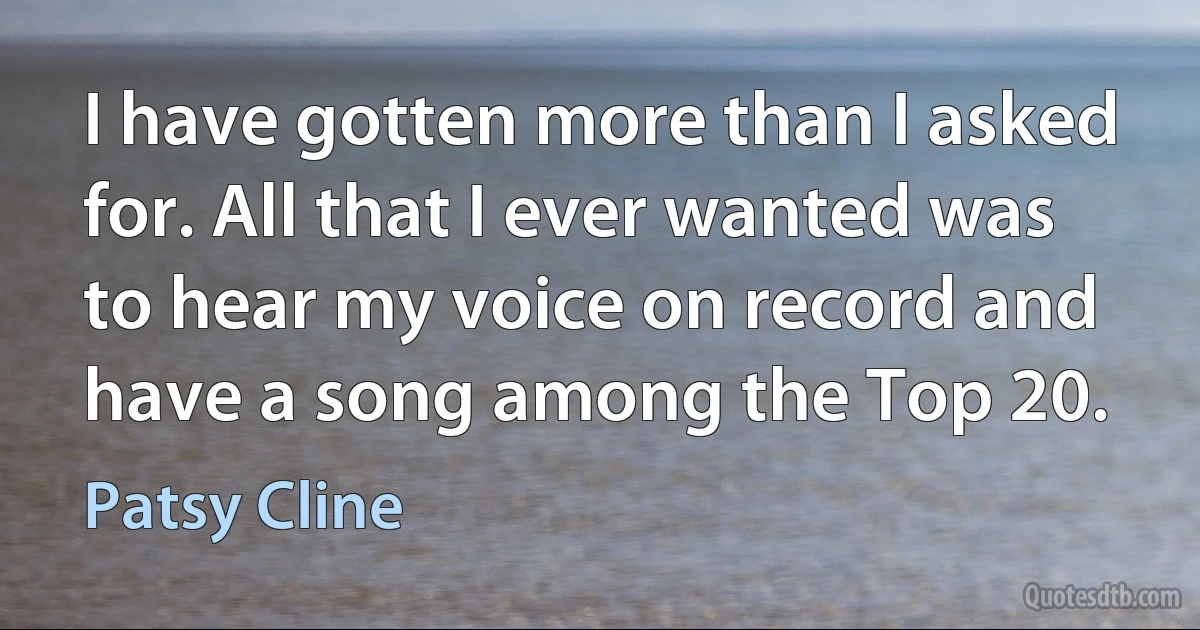 I have gotten more than I asked for. All that I ever wanted was to hear my voice on record and have a song among the Top 20. (Patsy Cline)