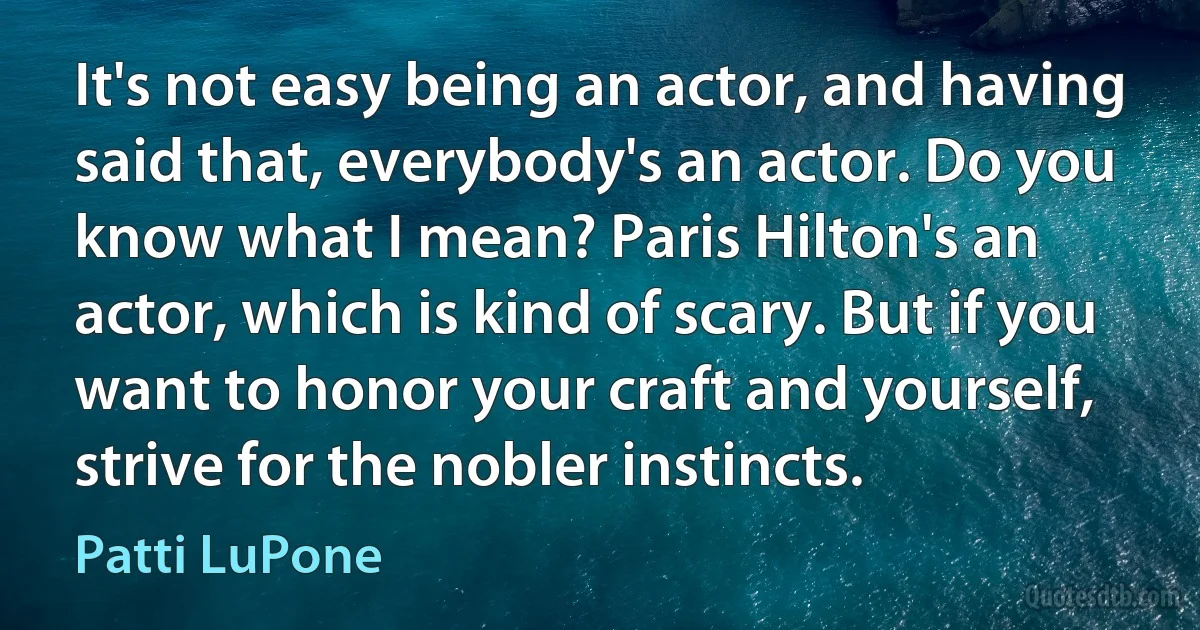 It's not easy being an actor, and having said that, everybody's an actor. Do you know what I mean? Paris Hilton's an actor, which is kind of scary. But if you want to honor your craft and yourself, strive for the nobler instincts. (Patti LuPone)