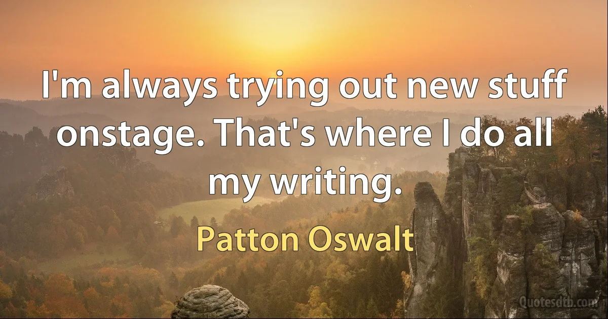 I'm always trying out new stuff onstage. That's where I do all my writing. (Patton Oswalt)