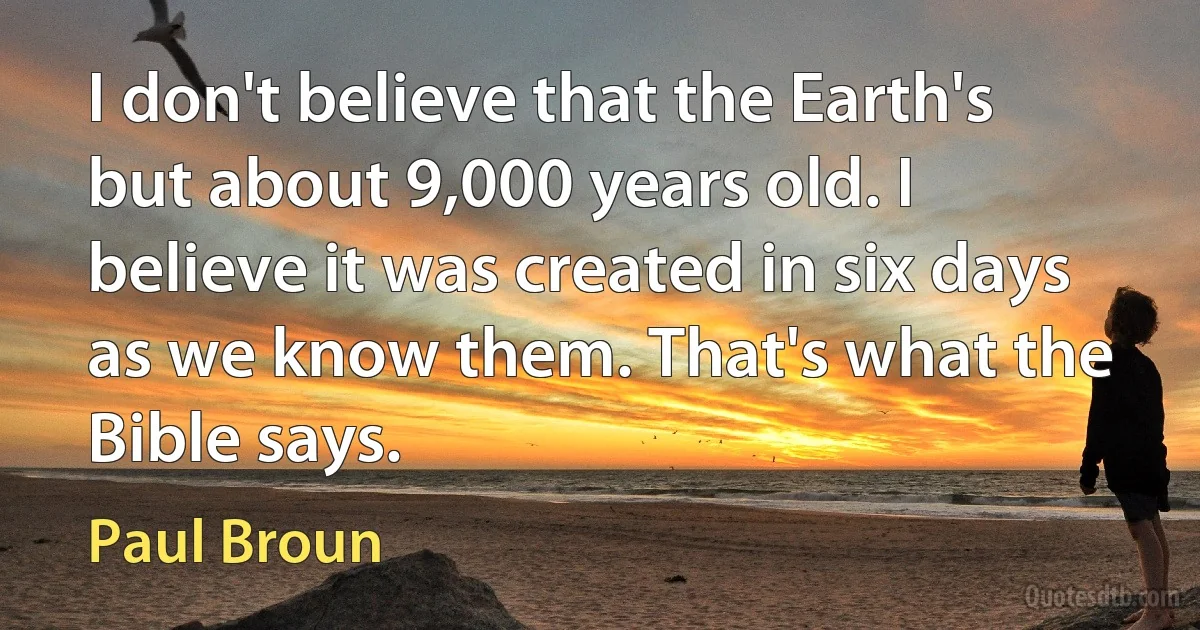 I don't believe that the Earth's but about 9,000 years old. I believe it was created in six days as we know them. That's what the Bible says. (Paul Broun)