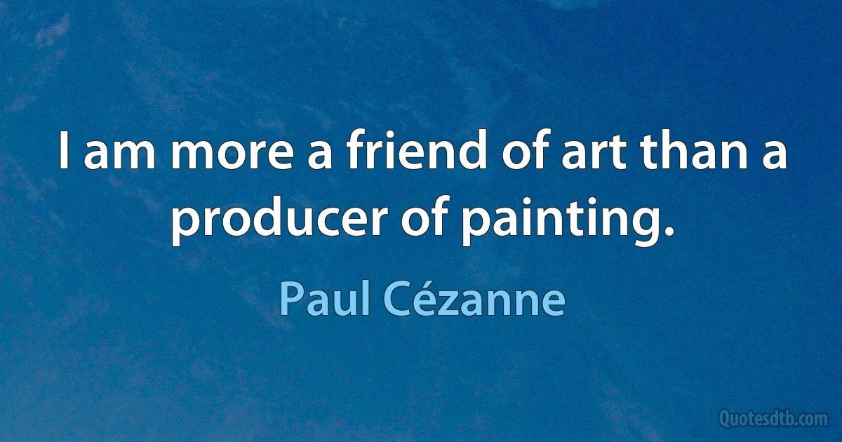 I am more a friend of art than a producer of painting. (Paul Cézanne)