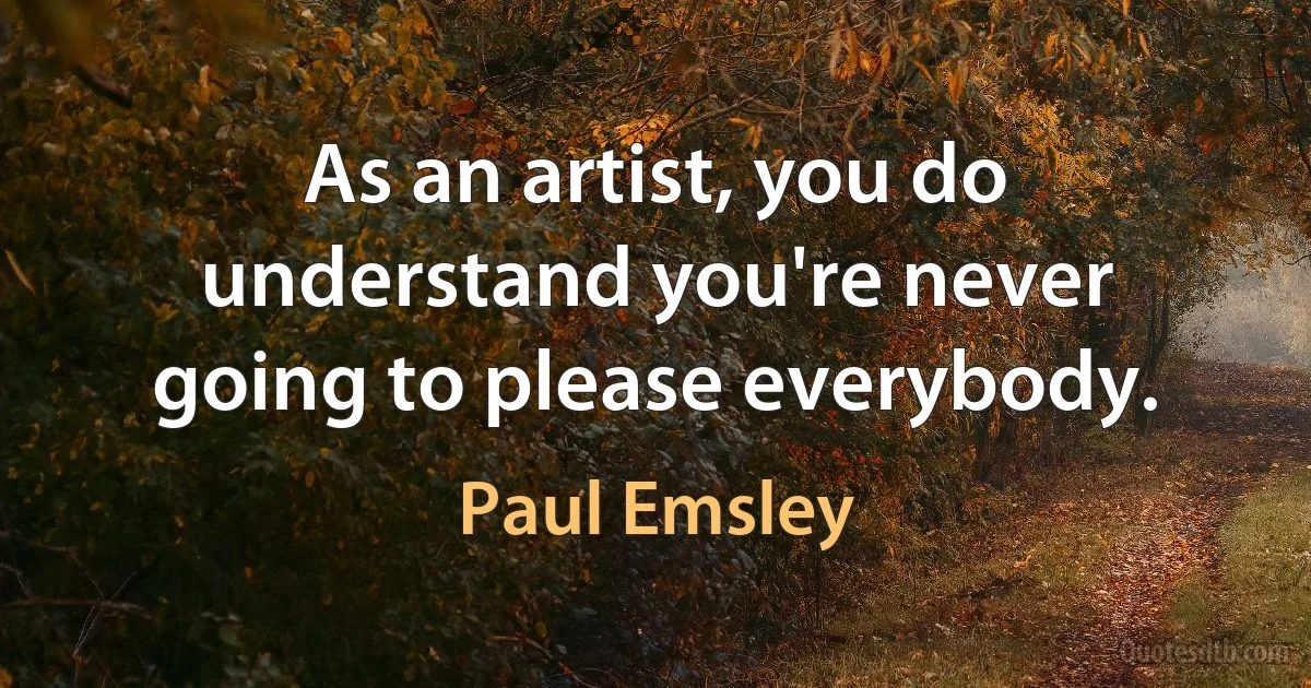 As an artist, you do understand you're never going to please everybody. (Paul Emsley)