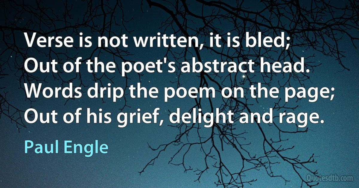 Verse is not written, it is bled; Out of the poet's abstract head. Words drip the poem on the page; Out of his grief, delight and rage. (Paul Engle)