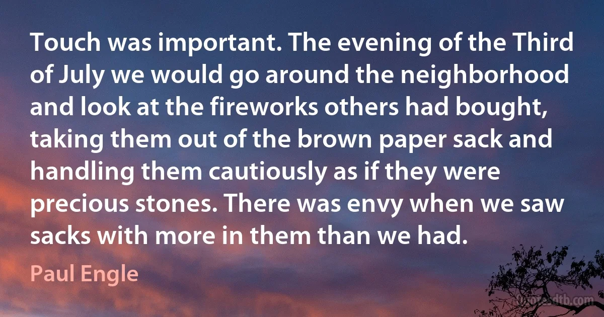 Touch was important. The evening of the Third of July we would go around the neighborhood and look at the fireworks others had bought, taking them out of the brown paper sack and handling them cautiously as if they were precious stones. There was envy when we saw sacks with more in them than we had. (Paul Engle)