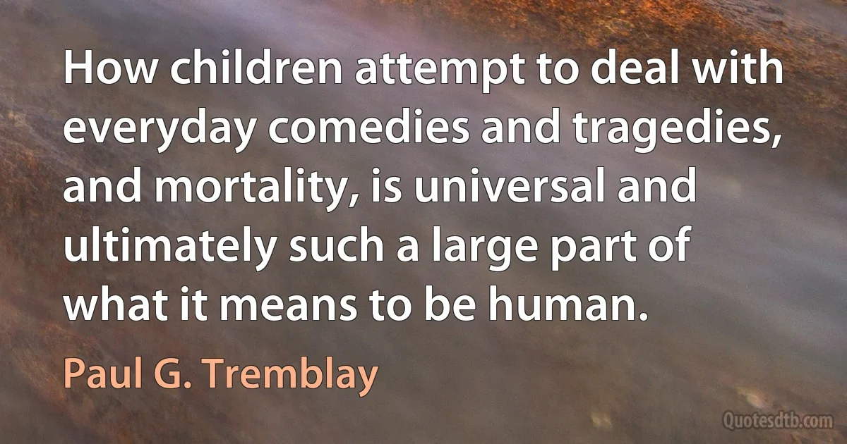 How children attempt to deal with everyday comedies and tragedies, and mortality, is universal and ultimately such a large part of what it means to be human. (Paul G. Tremblay)