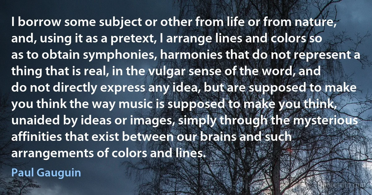 I borrow some subject or other from life or from nature, and, using it as a pretext, I arrange lines and colors so as to obtain symphonies, harmonies that do not represent a thing that is real, in the vulgar sense of the word, and do not directly express any idea, but are supposed to make you think the way music is supposed to make you think, unaided by ideas or images, simply through the mysterious affinities that exist between our brains and such arrangements of colors and lines. (Paul Gauguin)