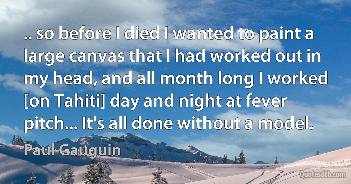 .. so before I died I wanted to paint a large canvas that I had worked out in my head, and all month long I worked [on Tahiti] day and night at fever pitch... It's all done without a model. (Paul Gauguin)