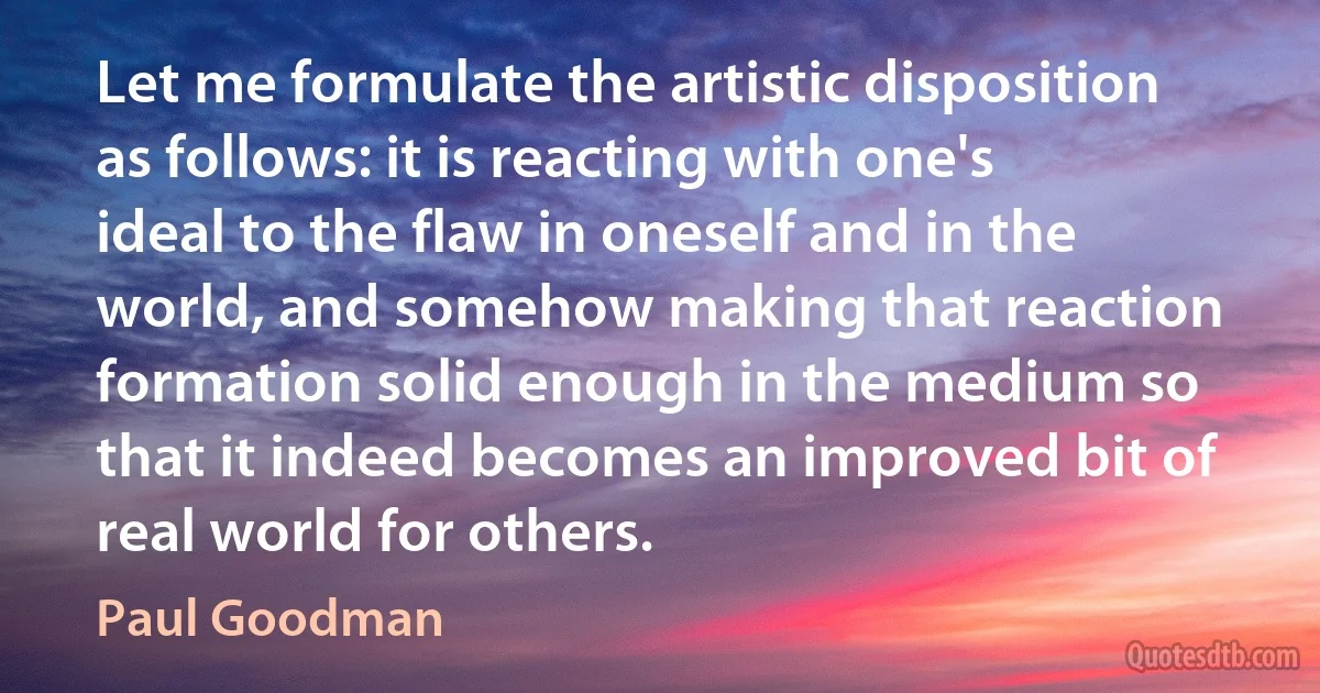 Let me formulate the artistic disposition as follows: it is reacting with one's ideal to the flaw in oneself and in the world, and somehow making that reaction formation solid enough in the medium so that it indeed becomes an improved bit of real world for others. (Paul Goodman)