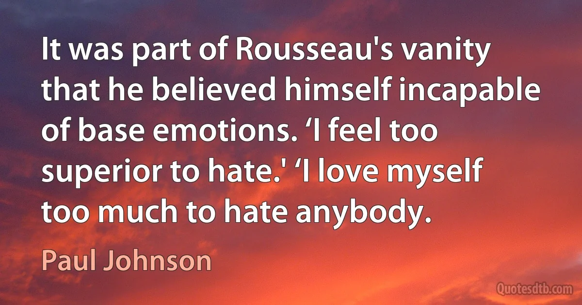 It was part of Rousseau's vanity that he believed himself incapable of base emotions. ‘I feel too superior to hate.' ‘I love myself too much to hate anybody. (Paul Johnson)