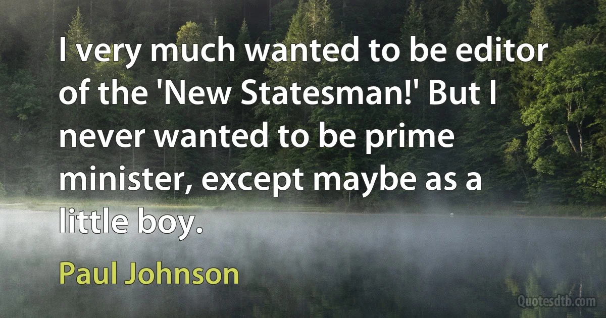 I very much wanted to be editor of the 'New Statesman!' But I never wanted to be prime minister, except maybe as a little boy. (Paul Johnson)