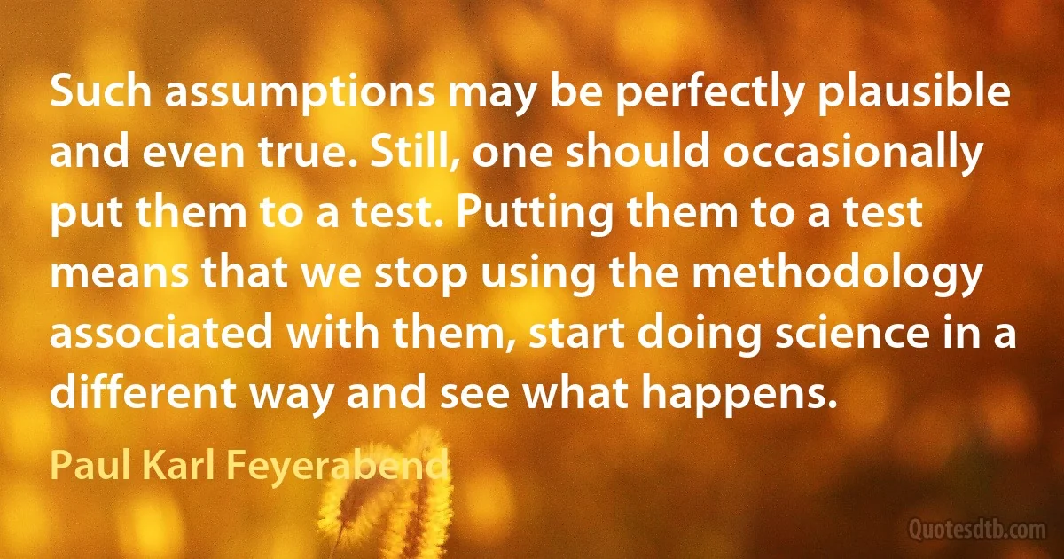 Such assumptions may be perfectly plausible and even true. Still, one should occasionally put them to a test. Putting them to a test means that we stop using the methodology associated with them, start doing science in a different way and see what happens. (Paul Karl Feyerabend)