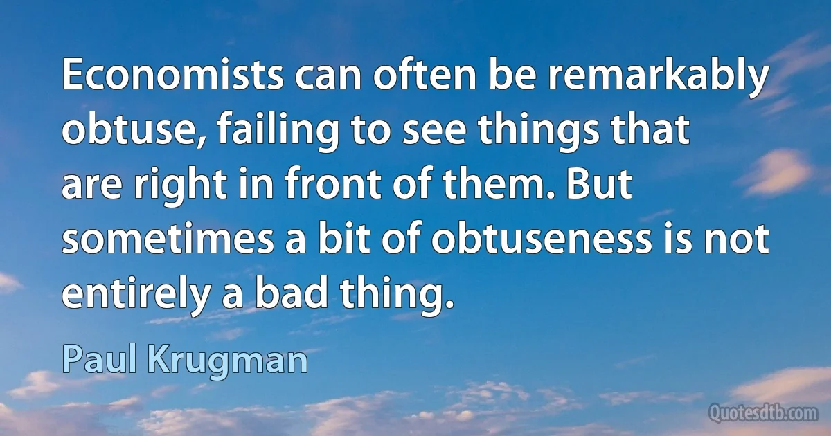 Economists can often be remarkably obtuse, failing to see things that are right in front of them. But sometimes a bit of obtuseness is not entirely a bad thing. (Paul Krugman)