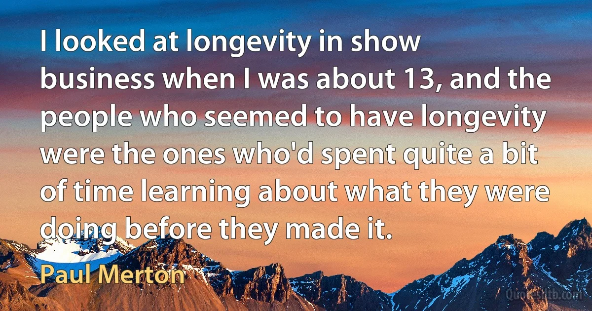 I looked at longevity in show business when I was about 13, and the people who seemed to have longevity were the ones who'd spent quite a bit of time learning about what they were doing before they made it. (Paul Merton)