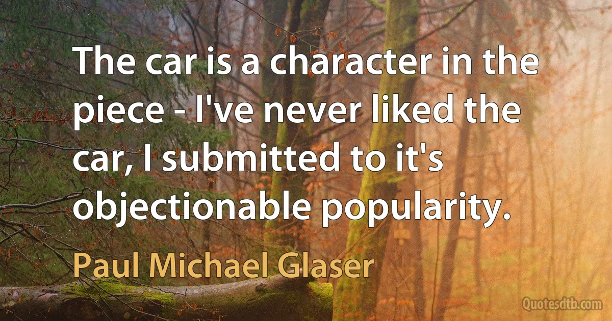 The car is a character in the piece - I've never liked the car, I submitted to it's objectionable popularity. (Paul Michael Glaser)