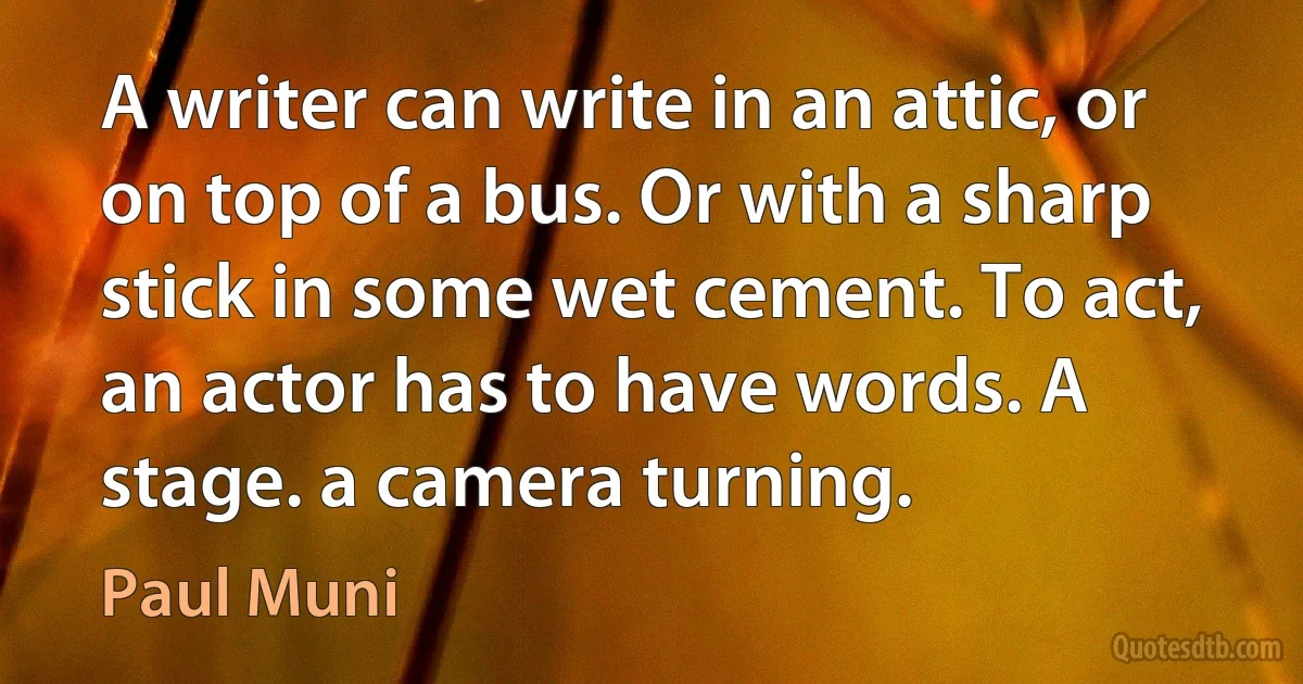 A writer can write in an attic, or on top of a bus. Or with a sharp stick in some wet cement. To act, an actor has to have words. A stage. a camera turning. (Paul Muni)