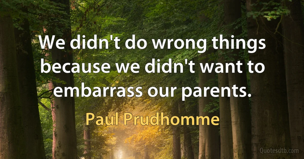 We didn't do wrong things because we didn't want to embarrass our parents. (Paul Prudhomme)