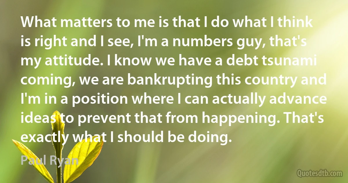 What matters to me is that I do what I think is right and I see, I'm a numbers guy, that's my attitude. I know we have a debt tsunami coming, we are bankrupting this country and I'm in a position where I can actually advance ideas to prevent that from happening. That's exactly what I should be doing. (Paul Ryan)