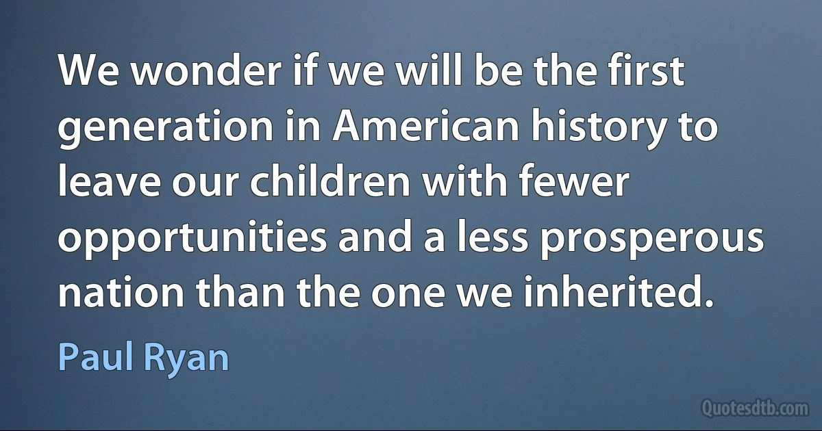 We wonder if we will be the first generation in American history to leave our children with fewer opportunities and a less prosperous nation than the one we inherited. (Paul Ryan)