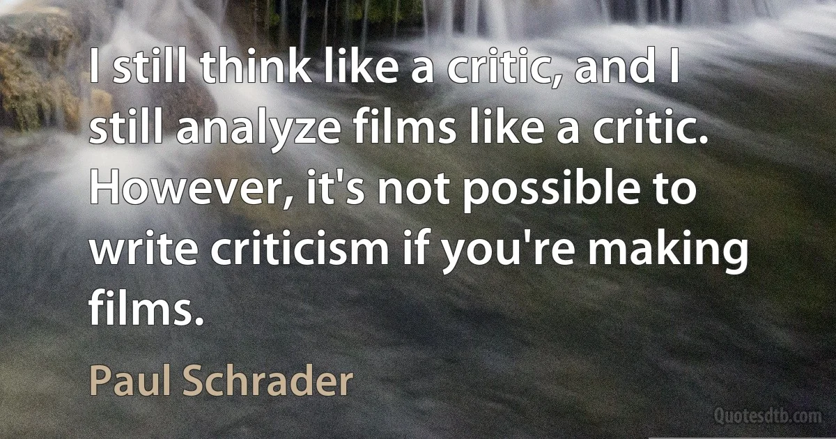 I still think like a critic, and I still analyze films like a critic. However, it's not possible to write criticism if you're making films. (Paul Schrader)