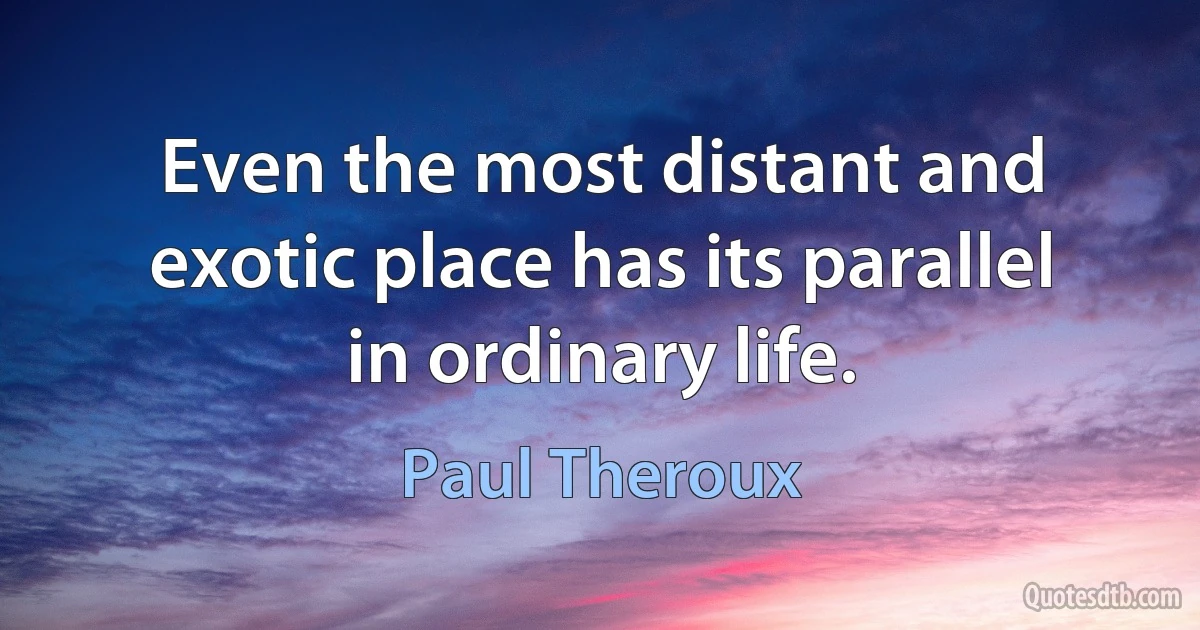 Even the most distant and exotic place has its parallel in ordinary life. (Paul Theroux)