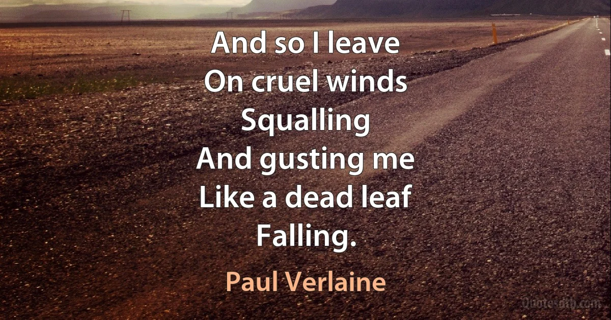 And so I leave
On cruel winds
Squalling
And gusting me
Like a dead leaf
Falling. (Paul Verlaine)