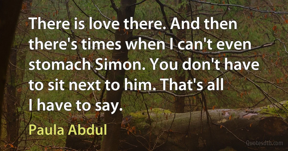 There is love there. And then there's times when I can't even stomach Simon. You don't have to sit next to him. That's all I have to say. (Paula Abdul)