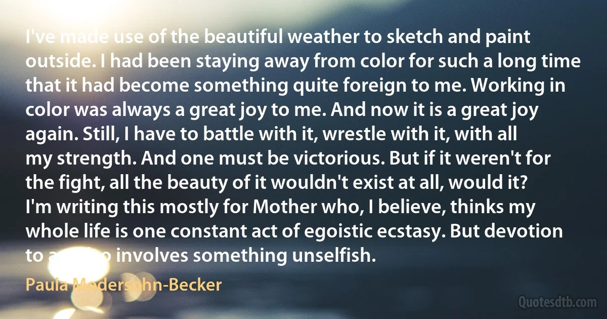 I've made use of the beautiful weather to sketch and paint outside. I had been staying away from color for such a long time that it had become something quite foreign to me. Working in color was always a great joy to me. And now it is a great joy again. Still, I have to battle with it, wrestle with it, with all my strength. And one must be victorious. But if it weren't for the fight, all the beauty of it wouldn't exist at all, would it? I'm writing this mostly for Mother who, I believe, thinks my whole life is one constant act of egoistic ecstasy. But devotion to art also involves something unselfish. (Paula Modersohn-Becker)