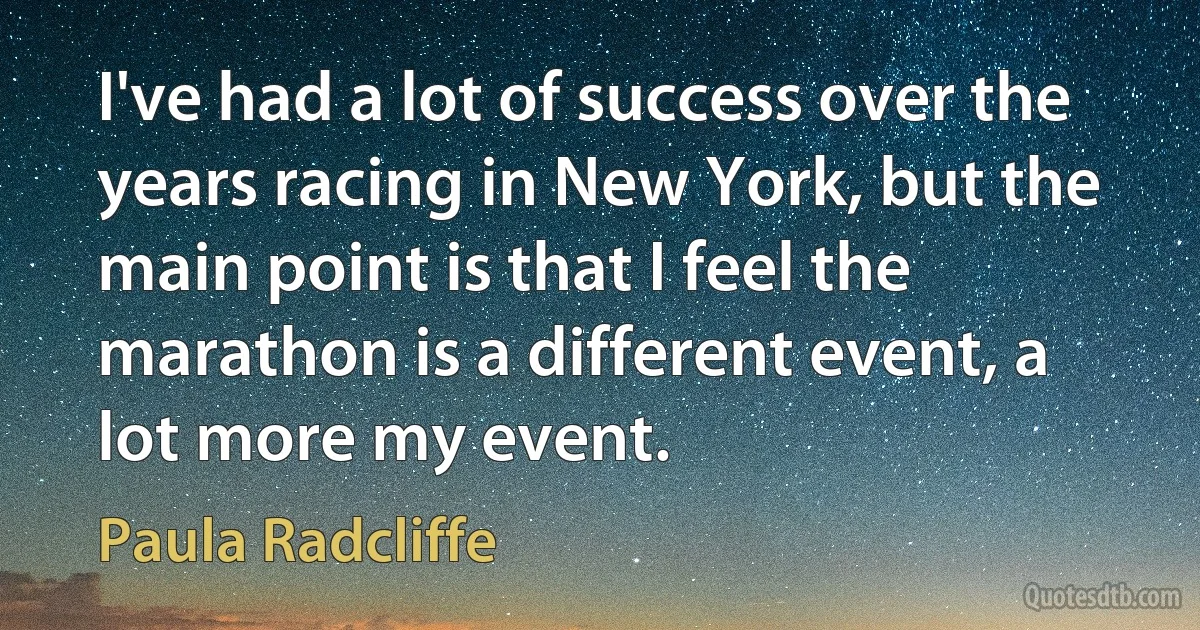 I've had a lot of success over the years racing in New York, but the main point is that I feel the marathon is a different event, a lot more my event. (Paula Radcliffe)