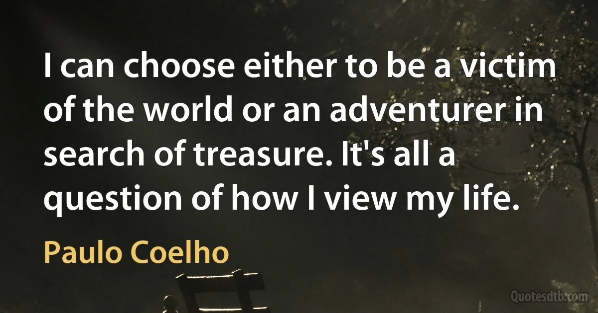 I can choose either to be a victim of the world or an adventurer in search of treasure. It's all a question of how I view my life. (Paulo Coelho)