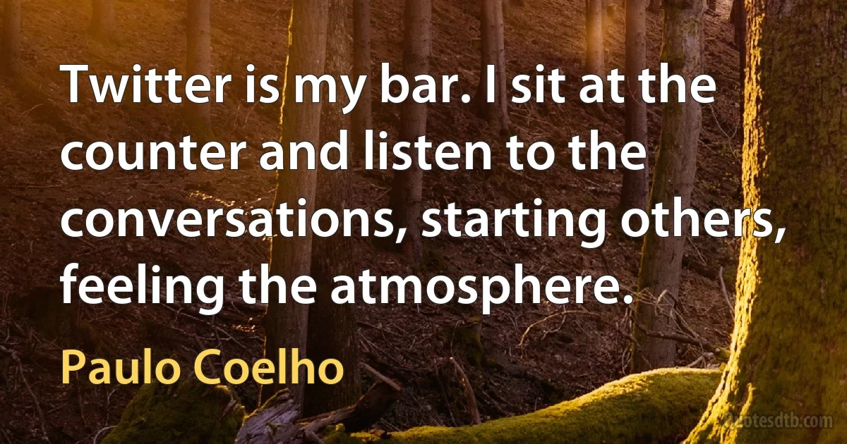 Twitter is my bar. I sit at the counter and listen to the conversations, starting others, feeling the atmosphere. (Paulo Coelho)