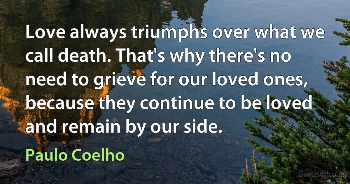 Love always triumphs over what we call death. That's why there's no need to grieve for our loved ones, because they continue to be loved and remain by our side. (Paulo Coelho)