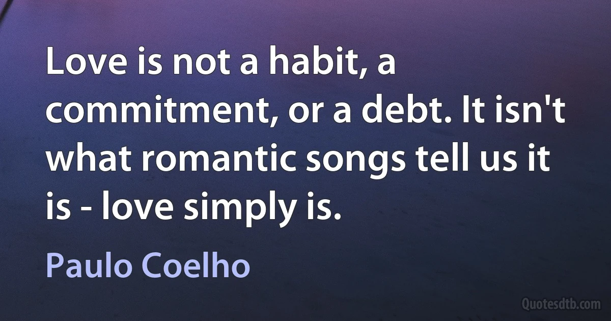 Love is not a habit, a commitment, or a debt. It isn't what romantic songs tell us it is - love simply is. (Paulo Coelho)