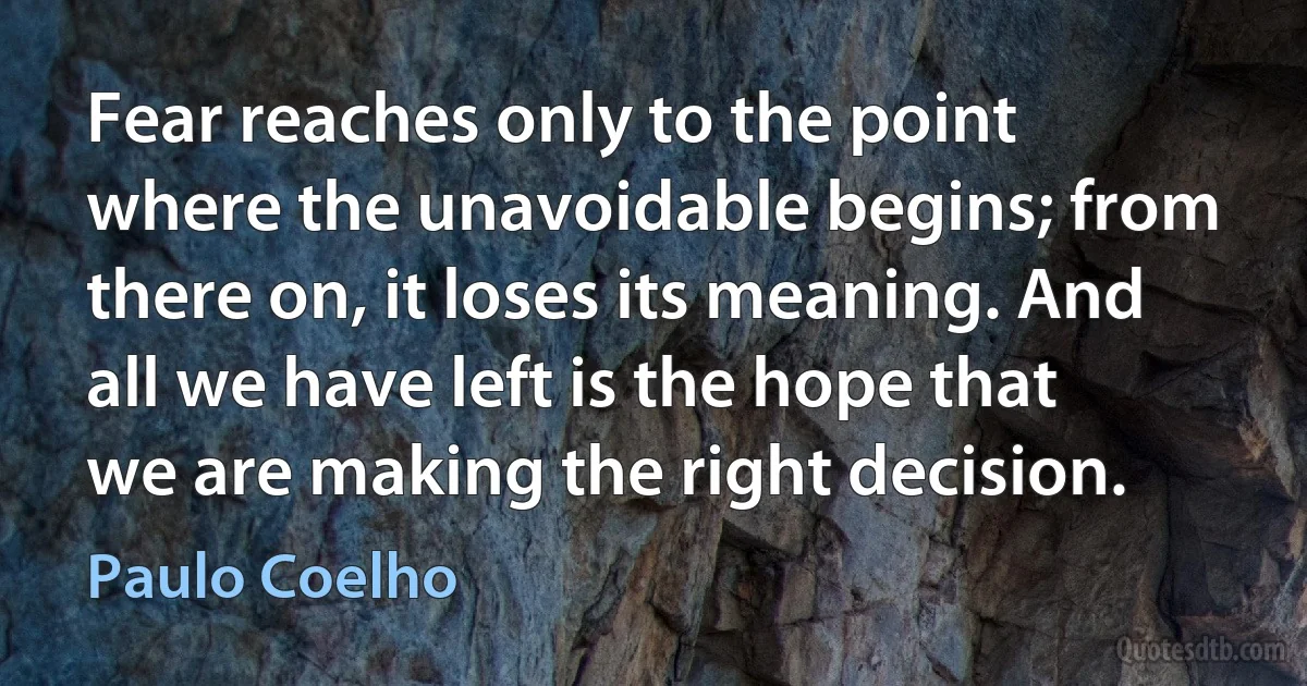 Fear reaches only to the point where the unavoidable begins; from there on, it loses its meaning. And all we have left is the hope that we are making the right decision. (Paulo Coelho)