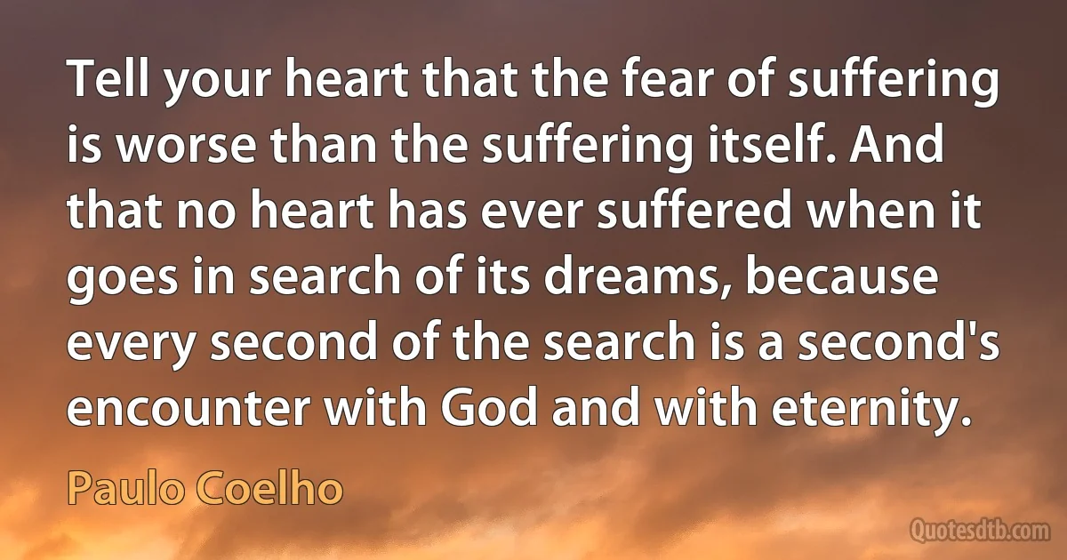 Tell your heart that the fear of suffering is worse than the suffering itself. And that no heart has ever suffered when it goes in search of its dreams, because every second of the search is a second's encounter with God and with eternity. (Paulo Coelho)