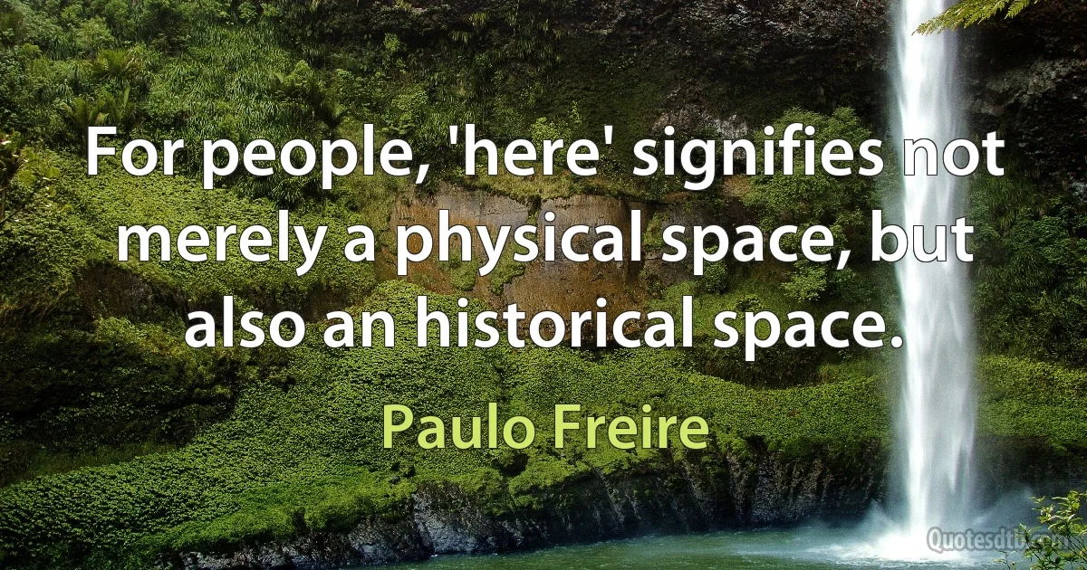 For people, 'here' signifies not merely a physical space, but also an historical space. (Paulo Freire)