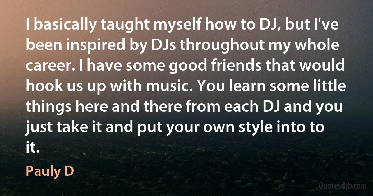 I basically taught myself how to DJ, but I've been inspired by DJs throughout my whole career. I have some good friends that would hook us up with music. You learn some little things here and there from each DJ and you just take it and put your own style into to it. (Pauly D)