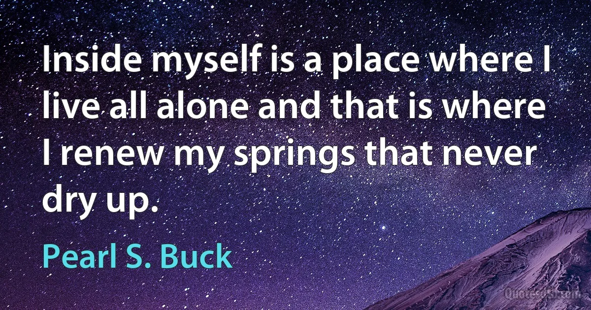 Inside myself is a place where I live all alone and that is where I renew my springs that never dry up. (Pearl S. Buck)