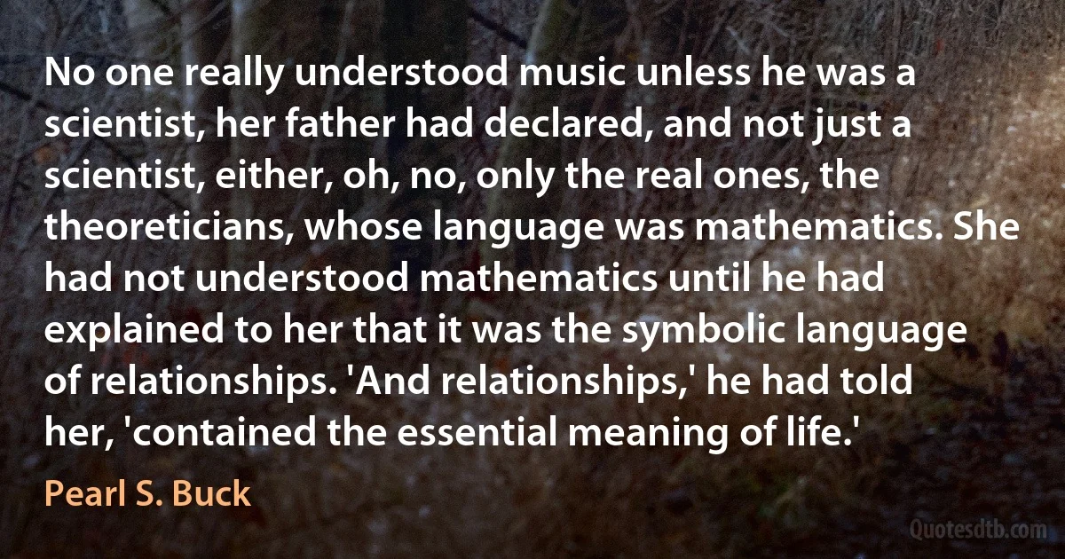 No one really understood music unless he was a scientist, her father had declared, and not just a scientist, either, oh, no, only the real ones, the theoreticians, whose language was mathematics. She had not understood mathematics until he had explained to her that it was the symbolic language of relationships. 'And relationships,' he had told her, 'contained the essential meaning of life.' (Pearl S. Buck)