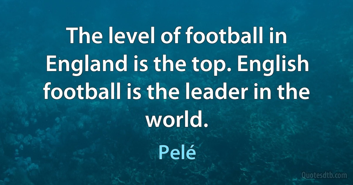 The level of football in England is the top. English football is the leader in the world. (Pelé)