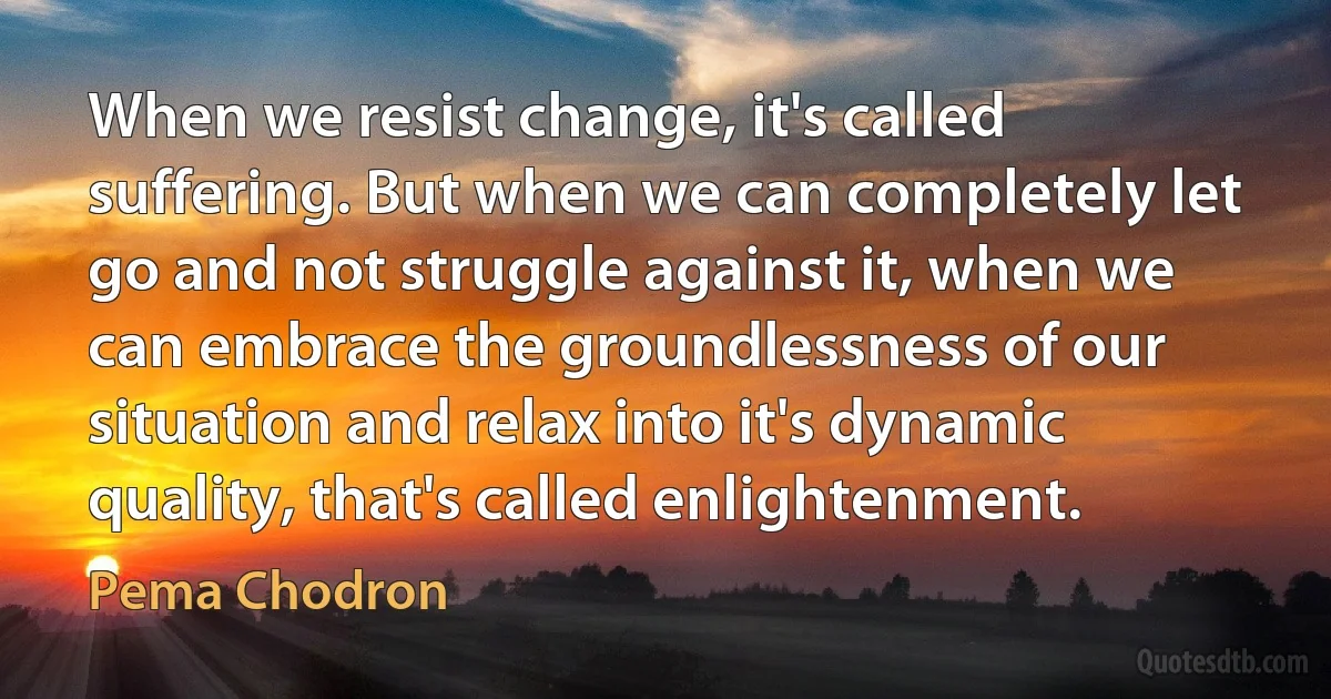 When we resist change, it's called suffering. But when we can completely let go and not struggle against it, when we can embrace the groundlessness of our situation and relax into it's dynamic quality, that's called enlightenment. (Pema Chodron)