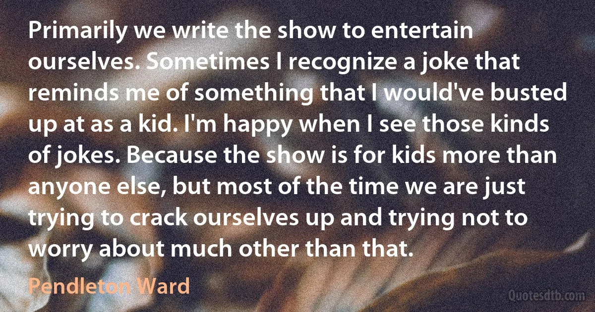 Primarily we write the show to entertain ourselves. Sometimes I recognize a joke that reminds me of something that I would've busted up at as a kid. I'm happy when I see those kinds of jokes. Because the show is for kids more than anyone else, but most of the time we are just trying to crack ourselves up and trying not to worry about much other than that. (Pendleton Ward)