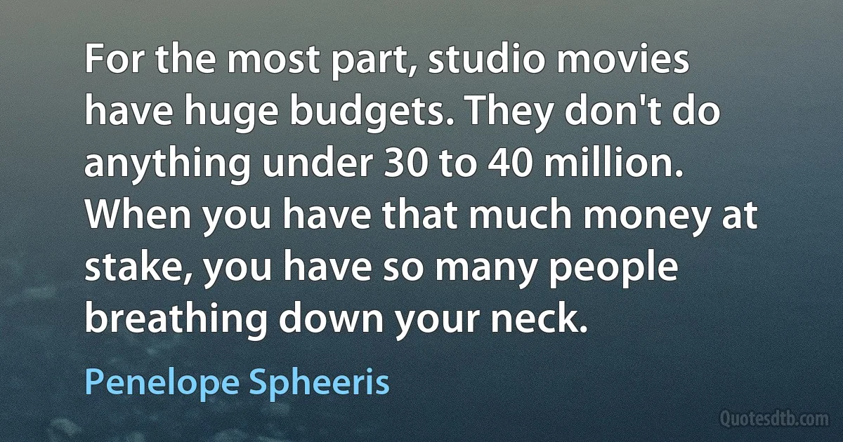 For the most part, studio movies have huge budgets. They don't do anything under 30 to 40 million. When you have that much money at stake, you have so many people breathing down your neck. (Penelope Spheeris)