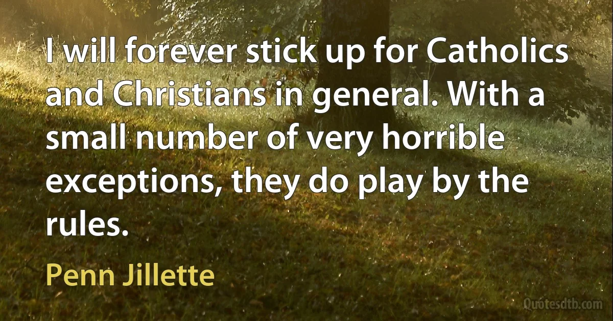 I will forever stick up for Catholics and Christians in general. With a small number of very horrible exceptions, they do play by the rules. (Penn Jillette)