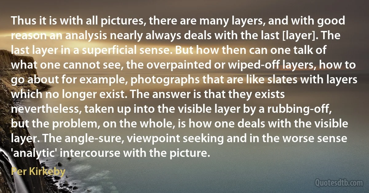 Thus it is with all pictures, there are many layers, and with good reason an analysis nearly always deals with the last [layer]. The last layer in a superficial sense. But how then can one talk of what one cannot see, the overpainted or wiped-off layers, how to go about for example, photographs that are like slates with layers which no longer exist. The answer is that they exists nevertheless, taken up into the visible layer by a rubbing-off, but the problem, on the whole, is how one deals with the visible layer. The angle-sure, viewpoint seeking and in the worse sense 'analytic' intercourse with the picture. (Per Kirkeby)