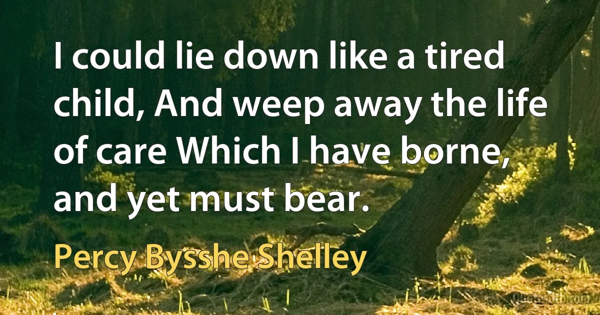 I could lie down like a tired child, And weep away the life of care Which I have borne, and yet must bear. (Percy Bysshe Shelley)