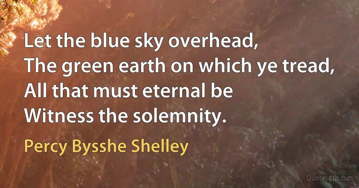 Let the blue sky overhead,
The green earth on which ye tread,
All that must eternal be
Witness the solemnity. (Percy Bysshe Shelley)