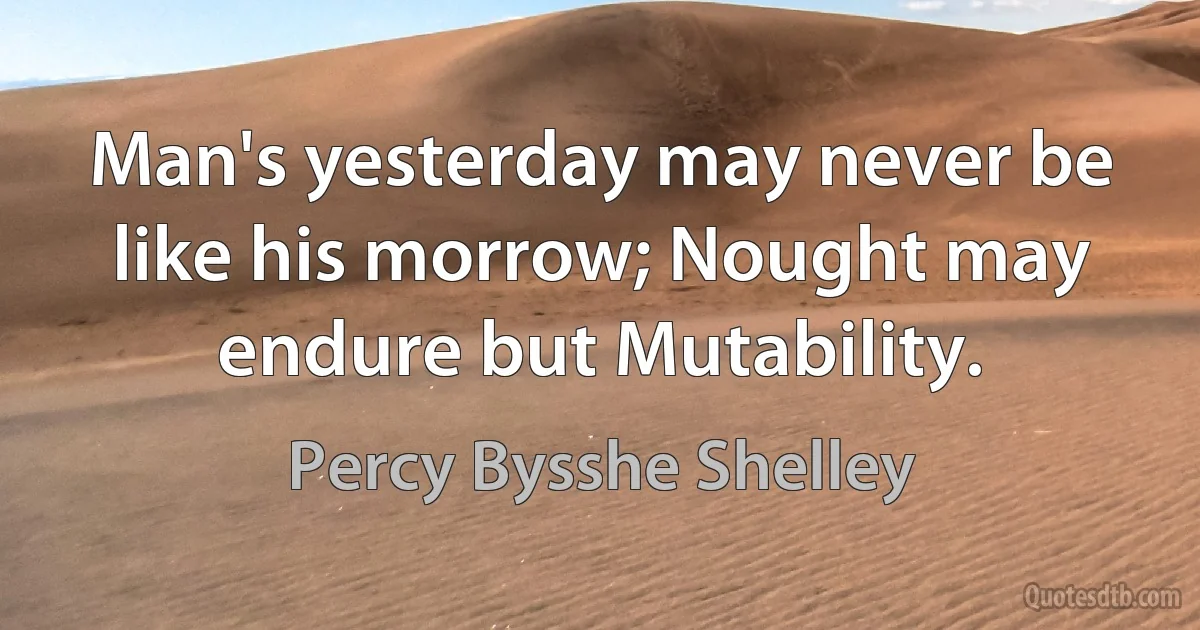 Man's yesterday may never be like his morrow; Nought may endure but Mutability. (Percy Bysshe Shelley)