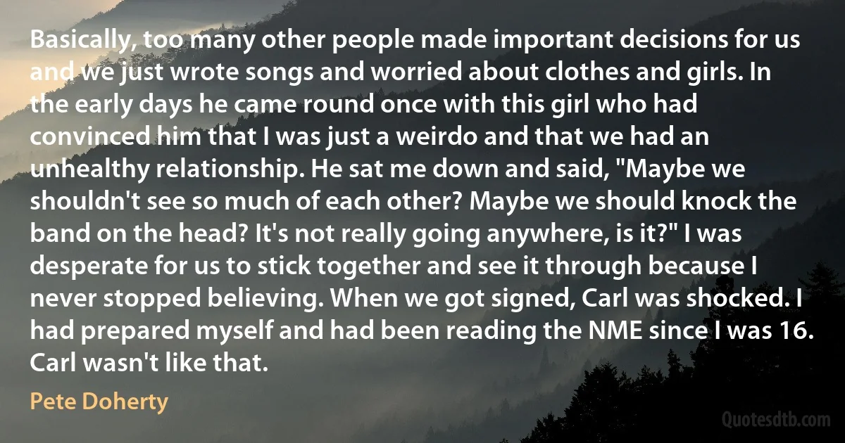 Basically, too many other people made important decisions for us and we just wrote songs and worried about clothes and girls. In the early days he came round once with this girl who had convinced him that I was just a weirdo and that we had an unhealthy relationship. He sat me down and said, "Maybe we shouldn't see so much of each other? Maybe we should knock the band on the head? It's not really going anywhere, is it?" I was desperate for us to stick together and see it through because I never stopped believing. When we got signed, Carl was shocked. I had prepared myself and had been reading the NME since I was 16. Carl wasn't like that. (Pete Doherty)