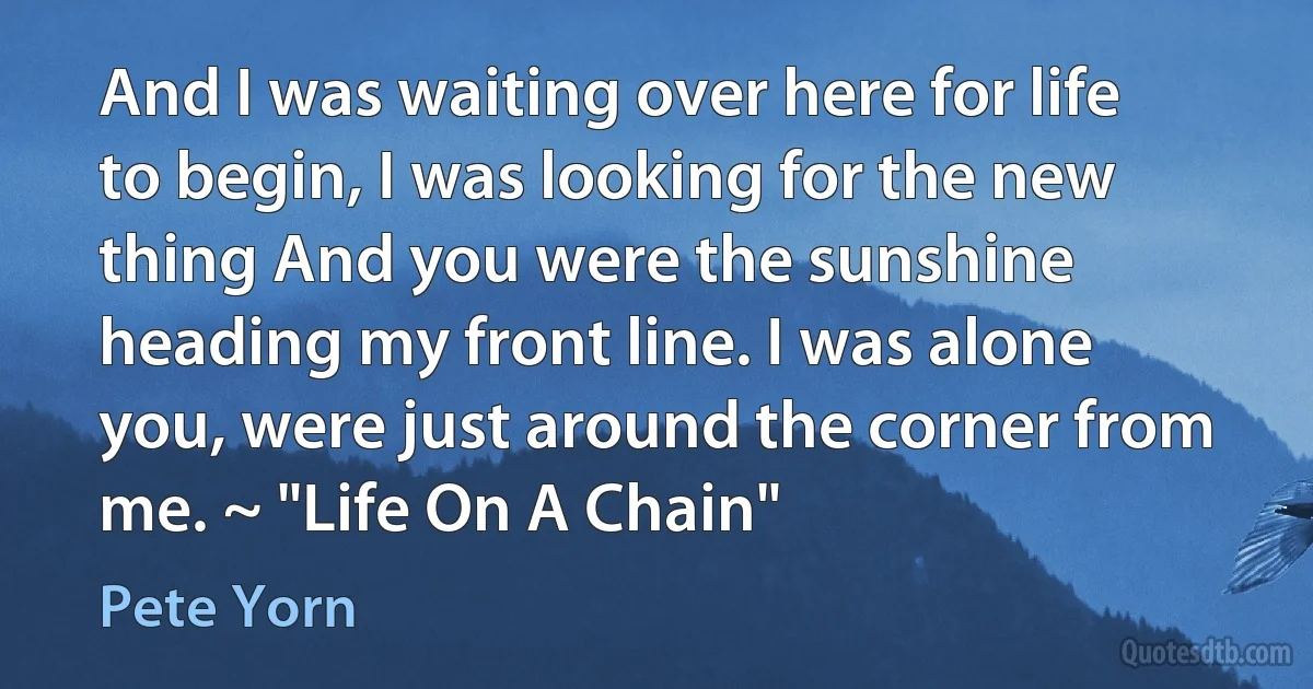 And I was waiting over here for life to begin, I was looking for the new thing And you were the sunshine heading my front line. I was alone you, were just around the corner from me. ~ "Life On A Chain" (Pete Yorn)